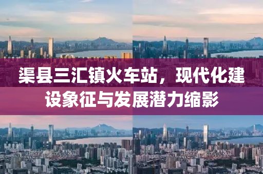 渠縣三匯鎮(zhèn)火車站，現(xiàn)代化建設(shè)象征與發(fā)展?jié)摿s影