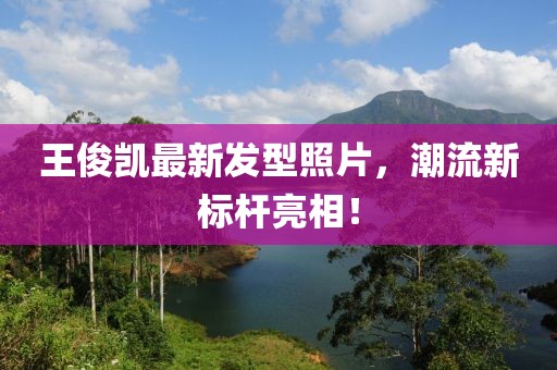 王俊凱最新發(fā)型照片，潮流新標(biāo)桿亮相！