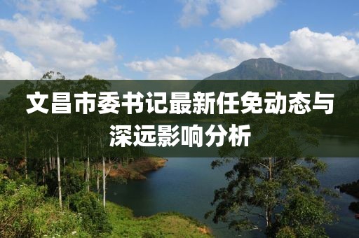 文昌市委書記最新任免動(dòng)態(tài)與深遠(yuǎn)影響分析