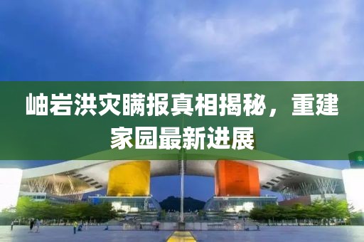 岫巖洪災瞞報真相揭秘，重建家園最新進展