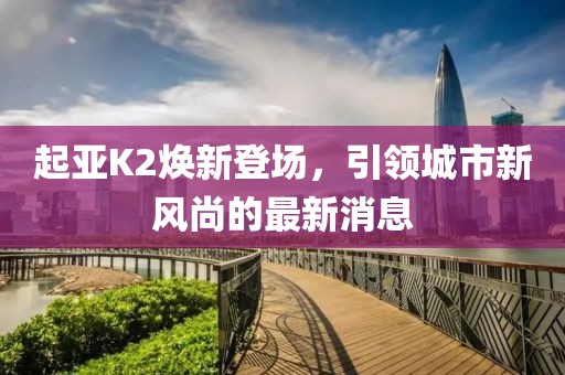 起亞K2煥新登場(chǎng)，引領(lǐng)城市新風(fēng)尚的最新消息