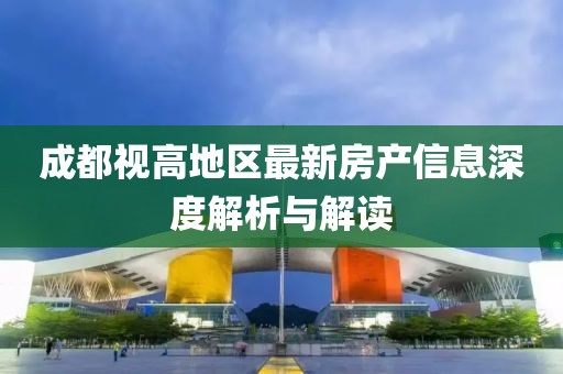 成都視高地區(qū)最新房產(chǎn)信息深度解析與解讀