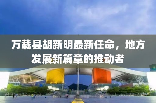 萬載縣胡新明最新任命，地方發(fā)展新篇章的推動者