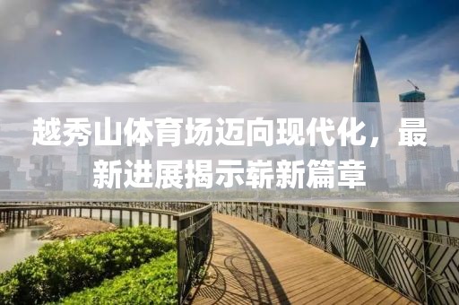 越秀山體育場邁向現(xiàn)代化，最新進(jìn)展揭示嶄新篇章