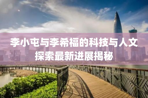 李小屯與李希福的科技與人文探索最新進(jìn)展揭秘