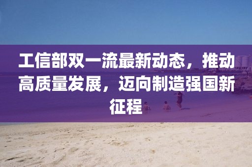工信部雙一流最新動態(tài)，推動高質量發(fā)展，邁向制造強國新征程