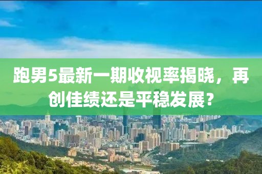 跑男5最新一期收視率揭曉，再創(chuàng)佳績還是平穩(wěn)發(fā)展？