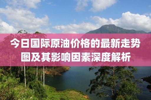 今日國際原油價格的最新走勢圖及其影響因素深度解析