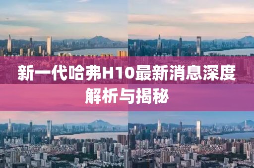 新一代哈弗H10最新消息深度解析與揭秘