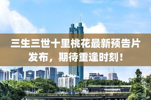 三生三世十里桃花最新預(yù)告片發(fā)布，期待重逢時刻！