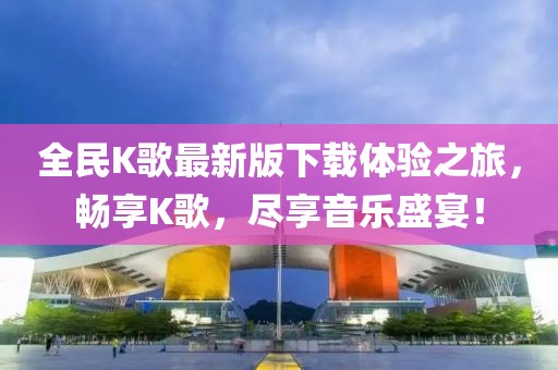 全民K歌最新版下載體驗(yàn)之旅，暢享K歌，盡享音樂(lè)盛宴！