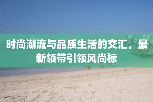 時(shí)尚潮流與品質(zhì)生活的交匯，最新領(lǐng)帶引領(lǐng)風(fēng)尚標(biāo)