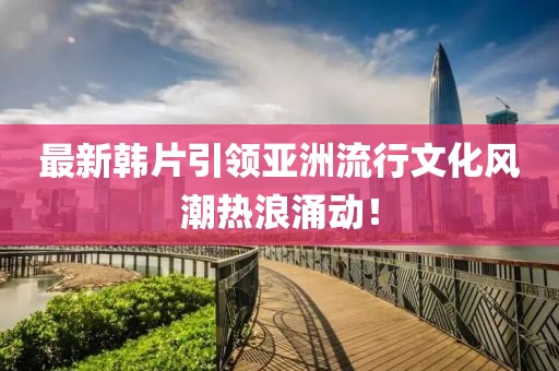 最新韓片引領(lǐng)亞洲流行文化風(fēng)潮熱浪涌動！