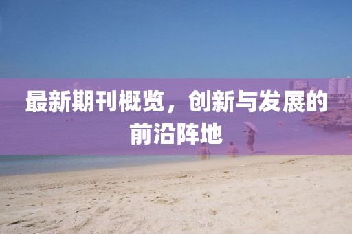 最新期刊概覽，創(chuàng)新與發(fā)展的前沿陣地
