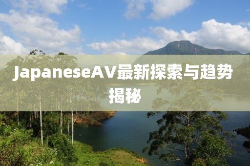 JapaneseAV最新探索與趨勢揭秘