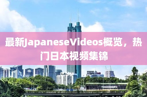最新JapaneseVideos概覽，熱門日本視頻集錦