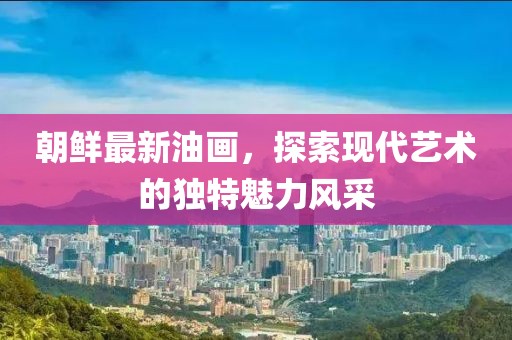 朝鮮最新油畫，探索現(xiàn)代藝術(shù)的獨(dú)特魅力風(fēng)采