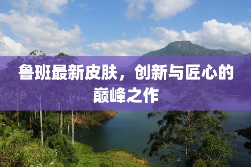 魯班最新皮膚，創(chuàng)新與匠心的巔峰之作