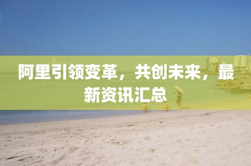 阿里引領變革，共創(chuàng)未來，最新資訊匯總