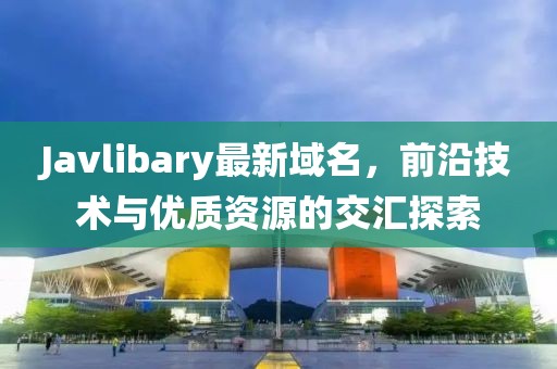 Javlibary最新域名，前沿技術(shù)與優(yōu)質(zhì)資源的交匯探索