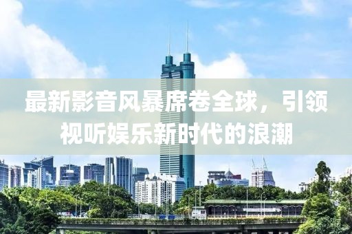 最新影音風暴席卷全球，引領(lǐng)視聽娛樂新時代的浪潮