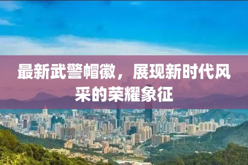 最新武警帽徽，展現(xiàn)新時(shí)代風(fēng)采的榮耀象征