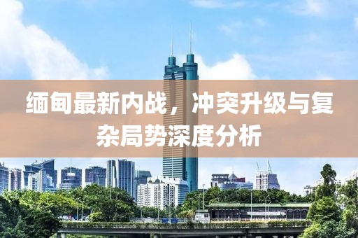 緬甸最新內(nèi)戰(zhàn)，沖突升級(jí)與復(fù)雜局勢深度分析