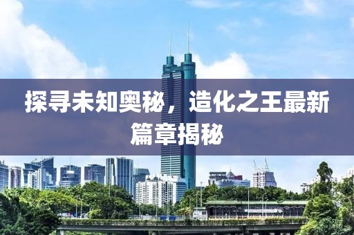 探尋未知奧秘，造化之王最新篇章揭秘