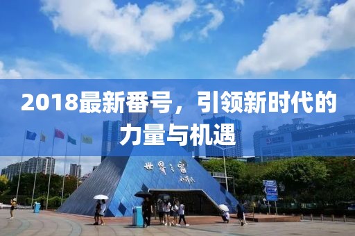 2018最新番號(hào)，引領(lǐng)新時(shí)代的力量與機(jī)遇