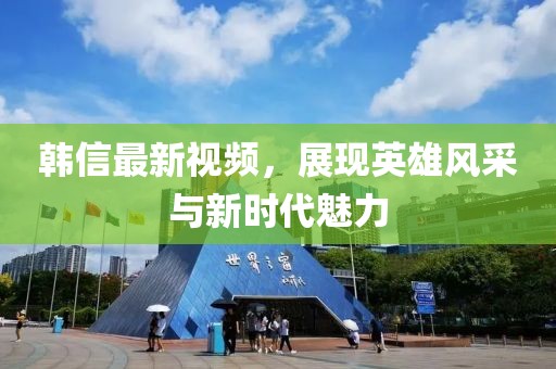 韓信最新視頻，展現(xiàn)英雄風(fēng)采與新時代魅力