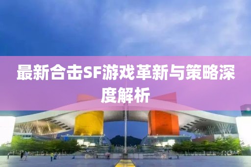 最新合擊SF游戲革新與策略深度解析