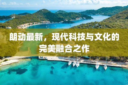 朗動(dòng)最新，現(xiàn)代科技與文化的完美融合之作