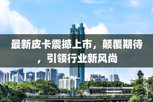 最新皮卡震撼上市，顛覆期待，引領行業(yè)新風尚