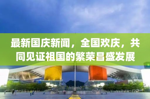 最新國(guó)慶新聞，全國(guó)歡慶，共同見證祖國(guó)的繁榮昌盛發(fā)展