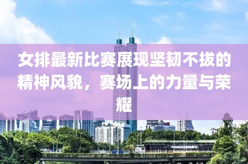 女排最新比賽展現(xiàn)堅(jiān)韌不拔的精神風(fēng)貌，賽場(chǎng)上的力量與榮耀