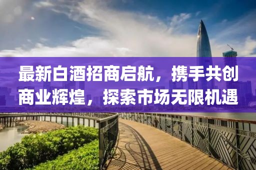 最新白酒招商啟航，攜手共創(chuàng)商業(yè)輝煌，探索市場(chǎng)無限機(jī)遇