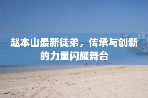 趙本山最新徒弟，傳承與創(chuàng)新的力量閃耀舞臺