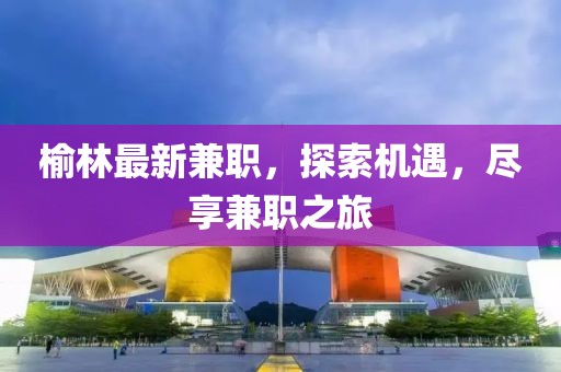榆林最新兼職，探索機(jī)遇，盡享兼職之旅
