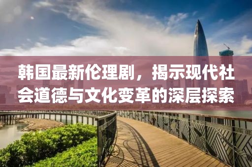 韓國最新倫理劇，揭示現(xiàn)代社會道德與文化變革的深層探索