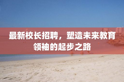 最新校長(zhǎng)招聘，塑造未來(lái)教育領(lǐng)袖的起步之路