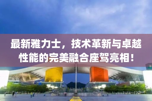 最新雅力士，技術(shù)革新與卓越性能的完美融合座駕亮相！