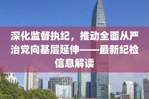 深化監(jiān)督執(zhí)紀(jì)，推動(dòng)全面從嚴(yán)治黨向基層延伸——最新紀(jì)檢信息解讀