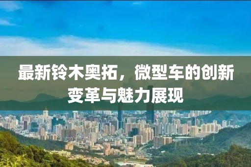 最新鈴木奧拓，微型車的創(chuàng)新變革與魅力展現(xiàn)
