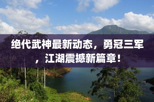 絕代武神最新動態(tài)，勇冠三軍，江湖震撼新篇章！