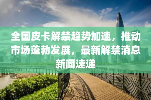 全國皮卡解禁趨勢加速，推動(dòng)市場蓬勃發(fā)展，最新解禁消息新聞速遞