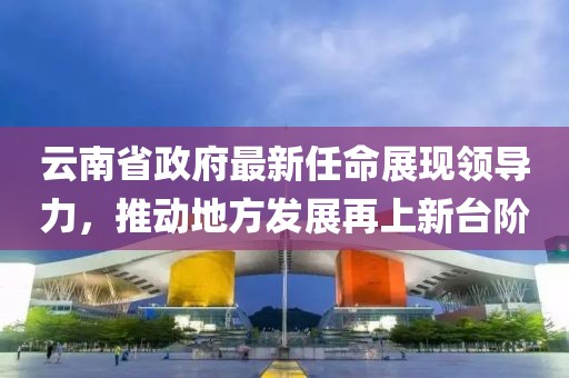 云南省政府最新任命展現(xiàn)領(lǐng)導(dǎo)力，推動(dòng)地方發(fā)展再上新臺(tái)階