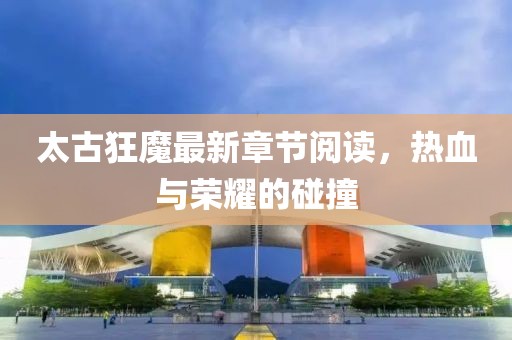太古狂魔最新章節(jié)閱讀，熱血與榮耀的碰撞