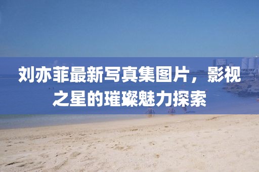 劉亦菲最新寫真集圖片，影視之星的璀璨魅力探索