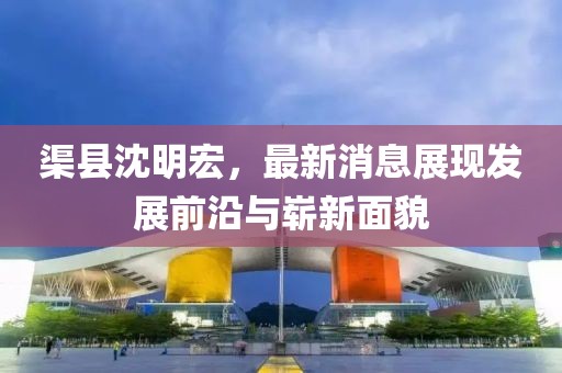 渠縣沈明宏，最新消息展現(xiàn)發(fā)展前沿與嶄新面貌